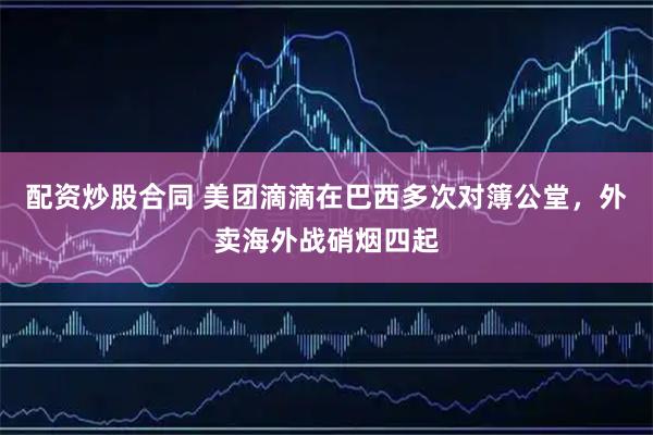 配资炒股合同 美团滴滴在巴西多次对簿公堂,外卖海外战硝烟四起