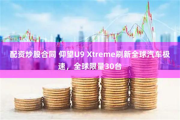 配资炒股合同 仰望U9 Xtreme刷新全球汽车极速,全球限量30台