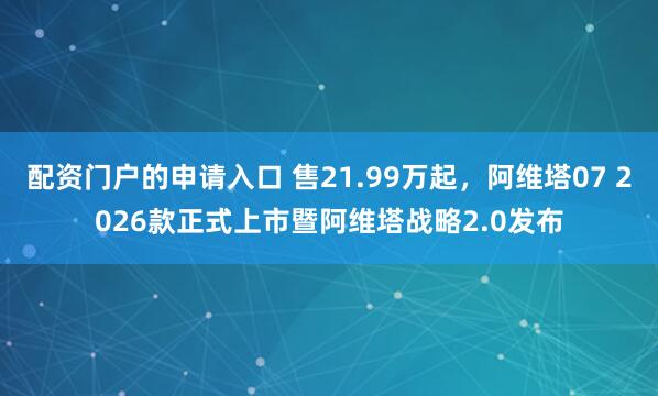 配资门户的申请入口 售21.99万起,阿维塔07 2026款正式上市暨阿维塔战略2.0发布