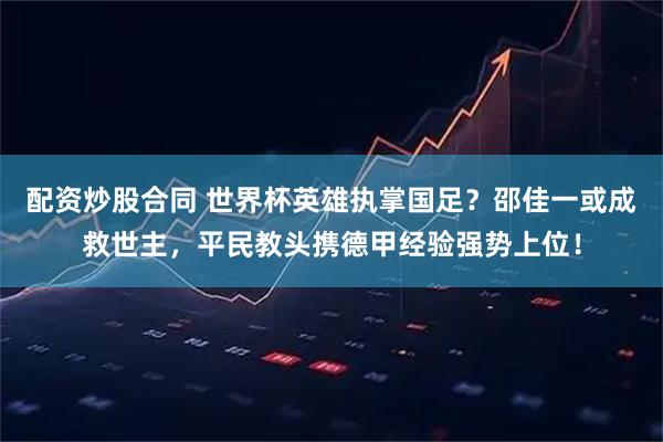 配资炒股合同 世界杯英雄执掌国足?邵佳一或成救世主,平民教头携德甲经验强势上位!