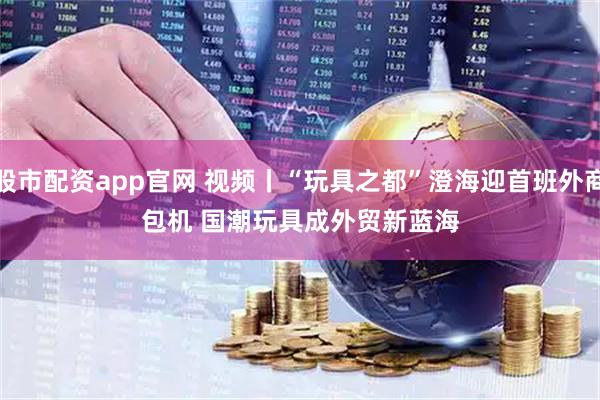 股市配资app官网 视频丨“玩具之都”澄海迎首班外商包机&#32;国潮玩具成外贸新蓝海