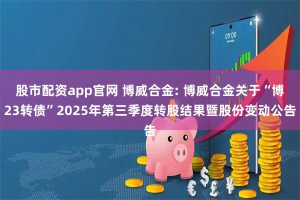 股市配资app官网 博威合金: 博威合金关于“博23转债”2025年第三季度转股结果暨股份变动公告