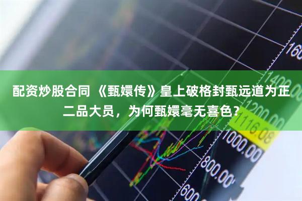 配资炒股合同 《甄嬛传》皇上破格封甄远道为正二品大员,为何甄嬛毫无喜色?