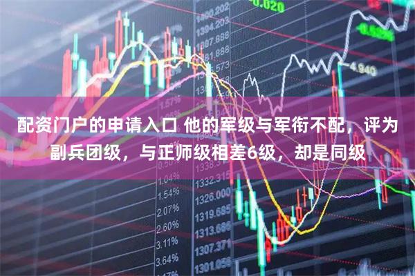 配资门户的申请入口 他的军级与军衔不配，评为副兵团级，与正师级相差6级，却是同级
