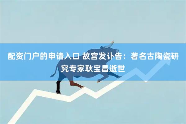 配资门户的申请入口 故宫发讣告：著名古陶瓷研究专家耿宝昌逝世