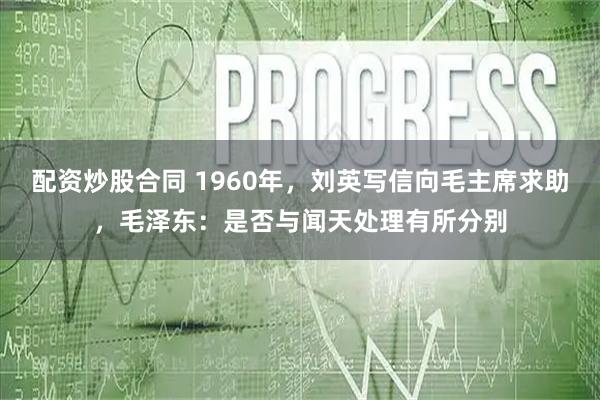 配资炒股合同 1960年,刘英写信向毛主席求助,毛泽东:是否与闻天处理有所分别