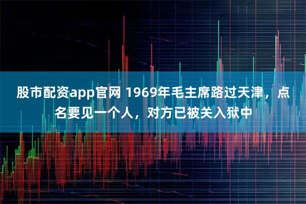 股市配资app官网 1969年毛主席路过天津，点名要见一个人，对方已被关入狱中
