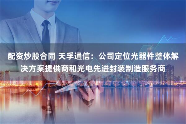 配资炒股合同 天孚通信:公司定位光器件整体解决方案提供商和光电先进封装制造服务商